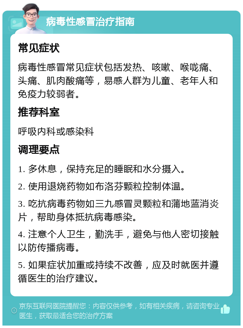 病毒性感冒治疗指南 常见症状 病毒性感冒常见症状包括发热、咳嗽、喉咙痛、头痛、肌肉酸痛等，易感人群为儿童、老年人和免疫力较弱者。 推荐科室 呼吸内科或感染科 调理要点 1. 多休息，保持充足的睡眠和水分摄入。 2. 使用退烧药物如布洛芬颗粒控制体温。 3. 吃抗病毒药物如三九感冒灵颗粒和蒲地蓝消炎片，帮助身体抵抗病毒感染。 4. 注意个人卫生，勤洗手，避免与他人密切接触以防传播病毒。 5. 如果症状加重或持续不改善，应及时就医并遵循医生的治疗建议。