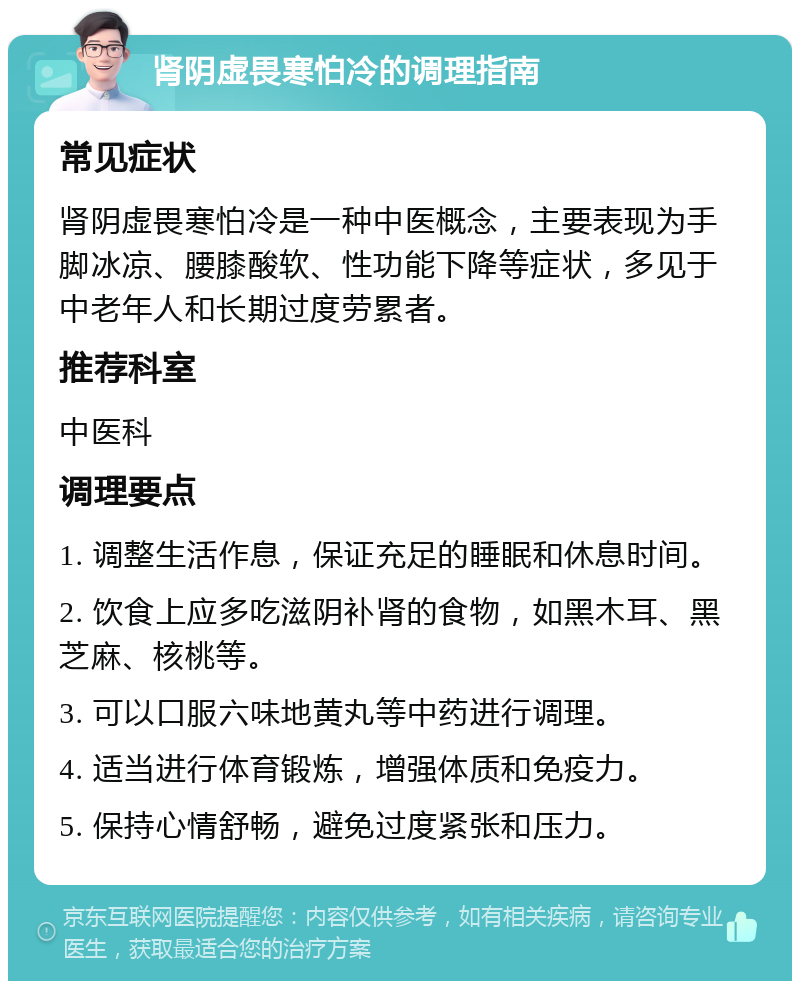 肾阴虚畏寒怕冷的调理指南 常见症状 肾阴虚畏寒怕冷是一种中医概念，主要表现为手脚冰凉、腰膝酸软、性功能下降等症状，多见于中老年人和长期过度劳累者。 推荐科室 中医科 调理要点 1. 调整生活作息，保证充足的睡眠和休息时间。 2. 饮食上应多吃滋阴补肾的食物，如黑木耳、黑芝麻、核桃等。 3. 可以口服六味地黄丸等中药进行调理。 4. 适当进行体育锻炼，增强体质和免疫力。 5. 保持心情舒畅，避免过度紧张和压力。