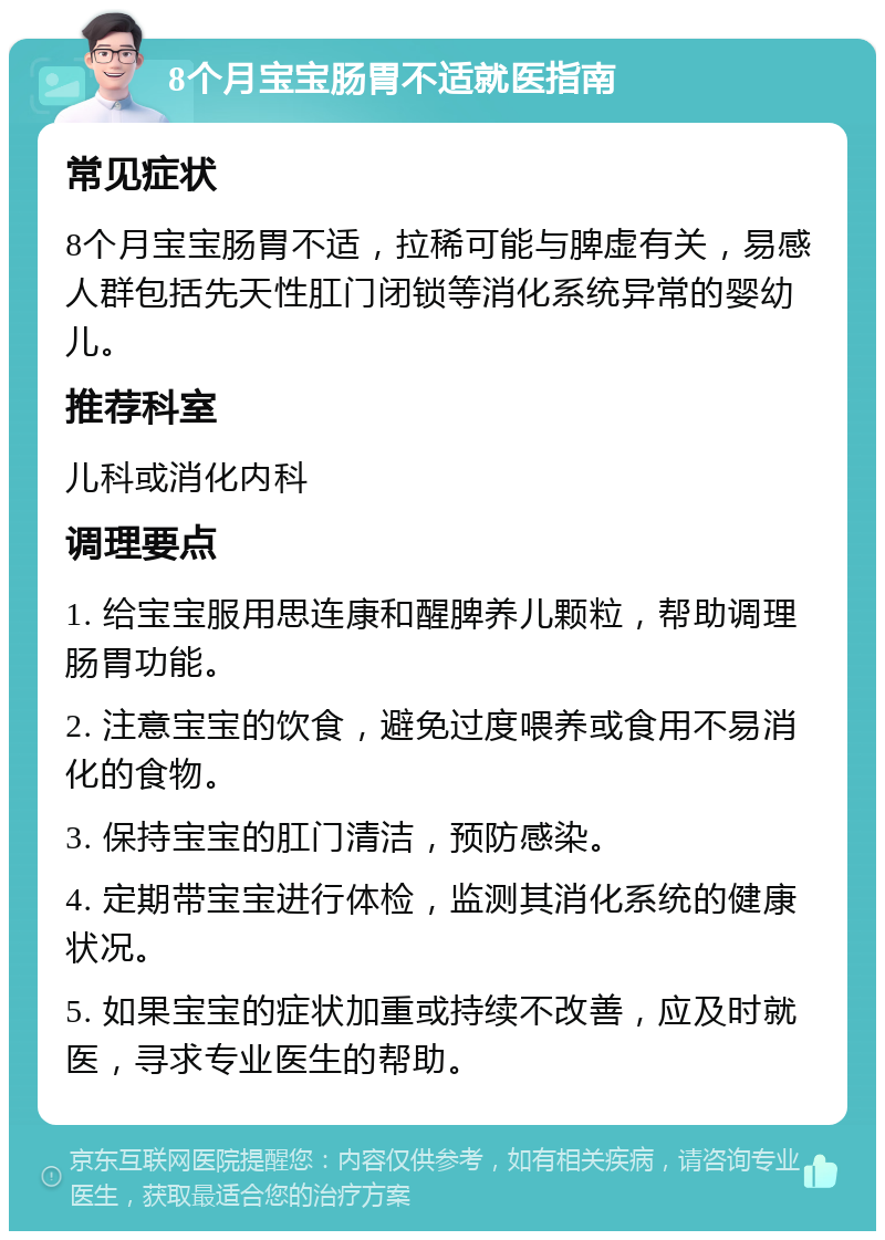 8个月宝宝肠胃不适就医指南 常见症状 8个月宝宝肠胃不适，拉稀可能与脾虚有关，易感人群包括先天性肛门闭锁等消化系统异常的婴幼儿。 推荐科室 儿科或消化内科 调理要点 1. 给宝宝服用思连康和醒脾养儿颗粒，帮助调理肠胃功能。 2. 注意宝宝的饮食，避免过度喂养或食用不易消化的食物。 3. 保持宝宝的肛门清洁，预防感染。 4. 定期带宝宝进行体检，监测其消化系统的健康状况。 5. 如果宝宝的症状加重或持续不改善，应及时就医，寻求专业医生的帮助。