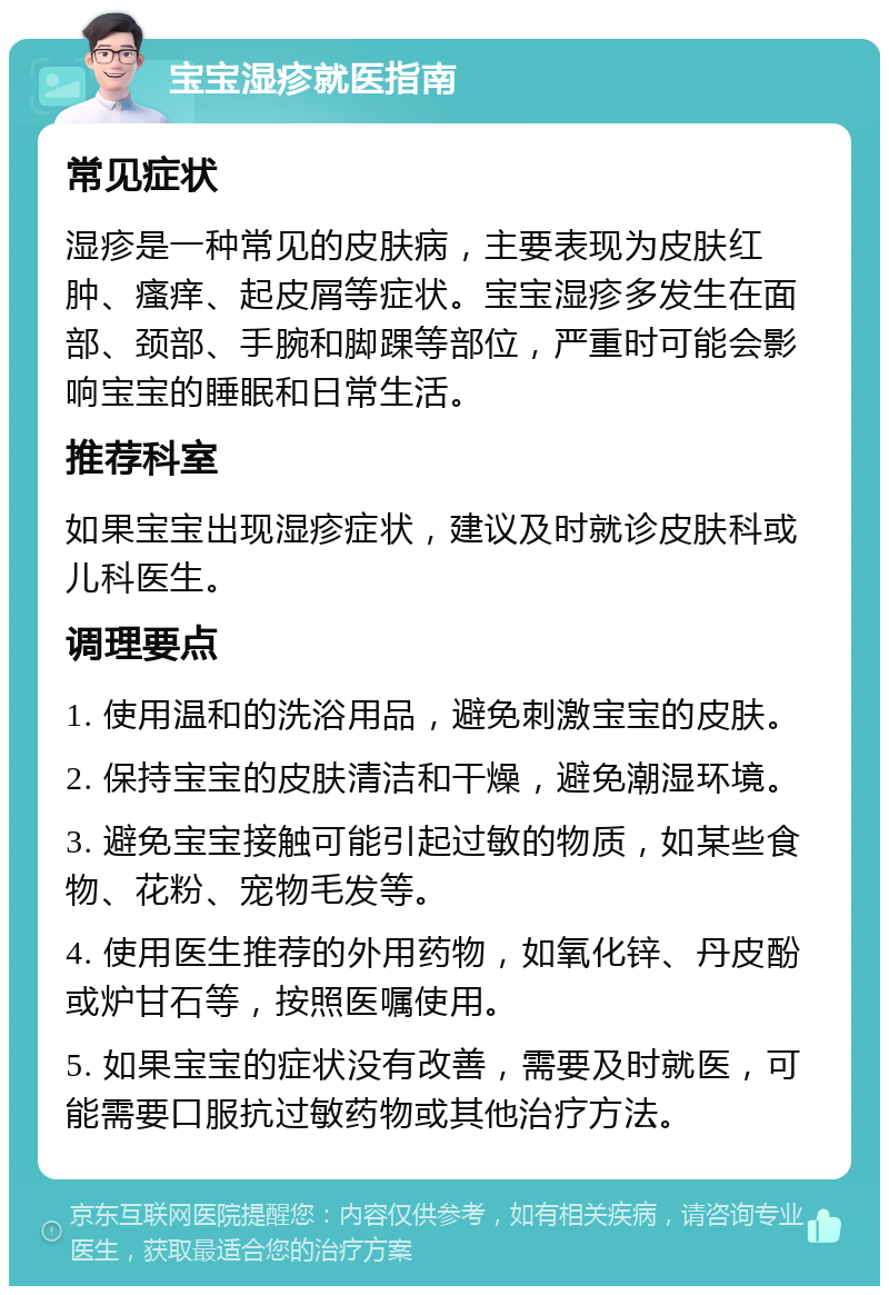 宝宝湿疹就医指南 常见症状 湿疹是一种常见的皮肤病，主要表现为皮肤红肿、瘙痒、起皮屑等症状。宝宝湿疹多发生在面部、颈部、手腕和脚踝等部位，严重时可能会影响宝宝的睡眠和日常生活。 推荐科室 如果宝宝出现湿疹症状，建议及时就诊皮肤科或儿科医生。 调理要点 1. 使用温和的洗浴用品，避免刺激宝宝的皮肤。 2. 保持宝宝的皮肤清洁和干燥，避免潮湿环境。 3. 避免宝宝接触可能引起过敏的物质，如某些食物、花粉、宠物毛发等。 4. 使用医生推荐的外用药物，如氧化锌、丹皮酚或炉甘石等，按照医嘱使用。 5. 如果宝宝的症状没有改善，需要及时就医，可能需要口服抗过敏药物或其他治疗方法。