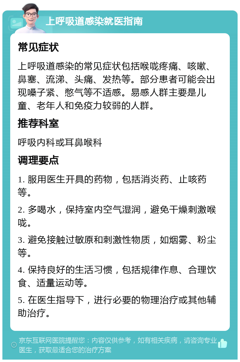 上呼吸道感染就医指南 常见症状 上呼吸道感染的常见症状包括喉咙疼痛、咳嗽、鼻塞、流涕、头痛、发热等。部分患者可能会出现嗓子紧、憋气等不适感。易感人群主要是儿童、老年人和免疫力较弱的人群。 推荐科室 呼吸内科或耳鼻喉科 调理要点 1. 服用医生开具的药物，包括消炎药、止咳药等。 2. 多喝水，保持室内空气湿润，避免干燥刺激喉咙。 3. 避免接触过敏原和刺激性物质，如烟雾、粉尘等。 4. 保持良好的生活习惯，包括规律作息、合理饮食、适量运动等。 5. 在医生指导下，进行必要的物理治疗或其他辅助治疗。