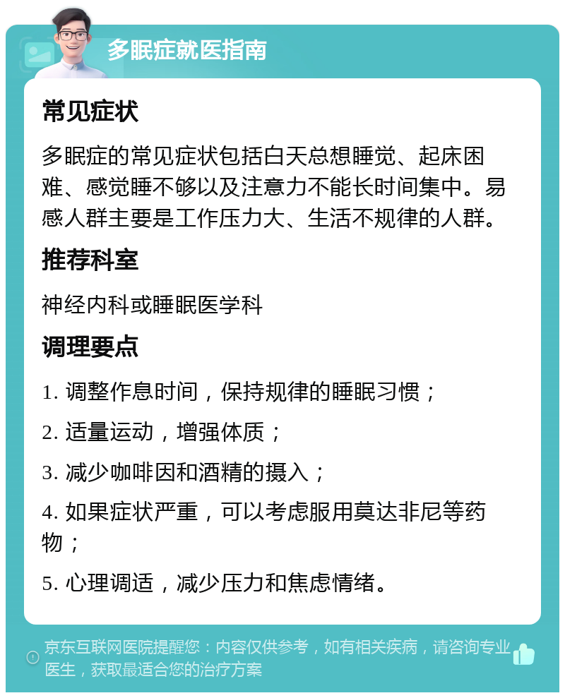 多眠症就医指南 常见症状 多眠症的常见症状包括白天总想睡觉、起床困难、感觉睡不够以及注意力不能长时间集中。易感人群主要是工作压力大、生活不规律的人群。 推荐科室 神经内科或睡眠医学科 调理要点 1. 调整作息时间，保持规律的睡眠习惯； 2. 适量运动，增强体质； 3. 减少咖啡因和酒精的摄入； 4. 如果症状严重，可以考虑服用莫达非尼等药物； 5. 心理调适，减少压力和焦虑情绪。