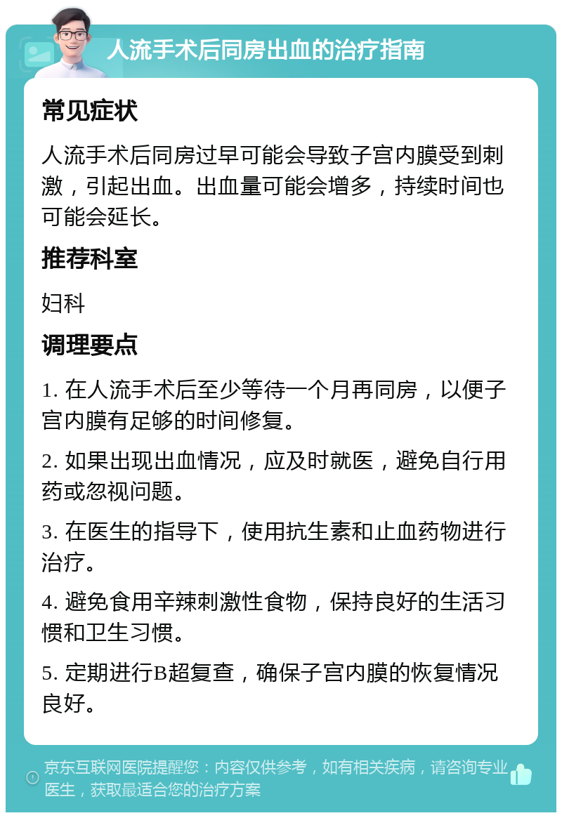 人流手术后同房出血的治疗指南 常见症状 人流手术后同房过早可能会导致子宫内膜受到刺激，引起出血。出血量可能会增多，持续时间也可能会延长。 推荐科室 妇科 调理要点 1. 在人流手术后至少等待一个月再同房，以便子宫内膜有足够的时间修复。 2. 如果出现出血情况，应及时就医，避免自行用药或忽视问题。 3. 在医生的指导下，使用抗生素和止血药物进行治疗。 4. 避免食用辛辣刺激性食物，保持良好的生活习惯和卫生习惯。 5. 定期进行B超复查，确保子宫内膜的恢复情况良好。