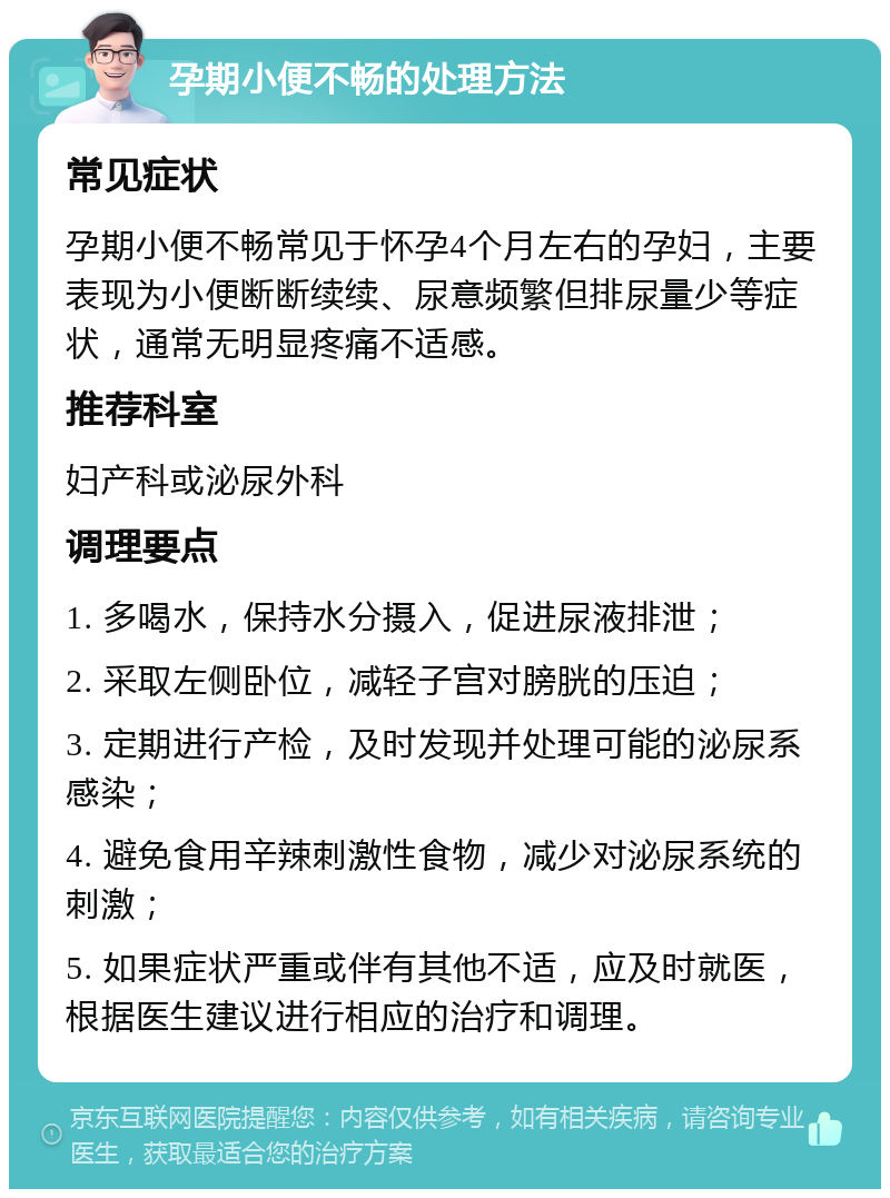 孕期小便不畅的处理方法 常见症状 孕期小便不畅常见于怀孕4个月左右的孕妇，主要表现为小便断断续续、尿意频繁但排尿量少等症状，通常无明显疼痛不适感。 推荐科室 妇产科或泌尿外科 调理要点 1. 多喝水，保持水分摄入，促进尿液排泄； 2. 采取左侧卧位，减轻子宫对膀胱的压迫； 3. 定期进行产检，及时发现并处理可能的泌尿系感染； 4. 避免食用辛辣刺激性食物，减少对泌尿系统的刺激； 5. 如果症状严重或伴有其他不适，应及时就医，根据医生建议进行相应的治疗和调理。