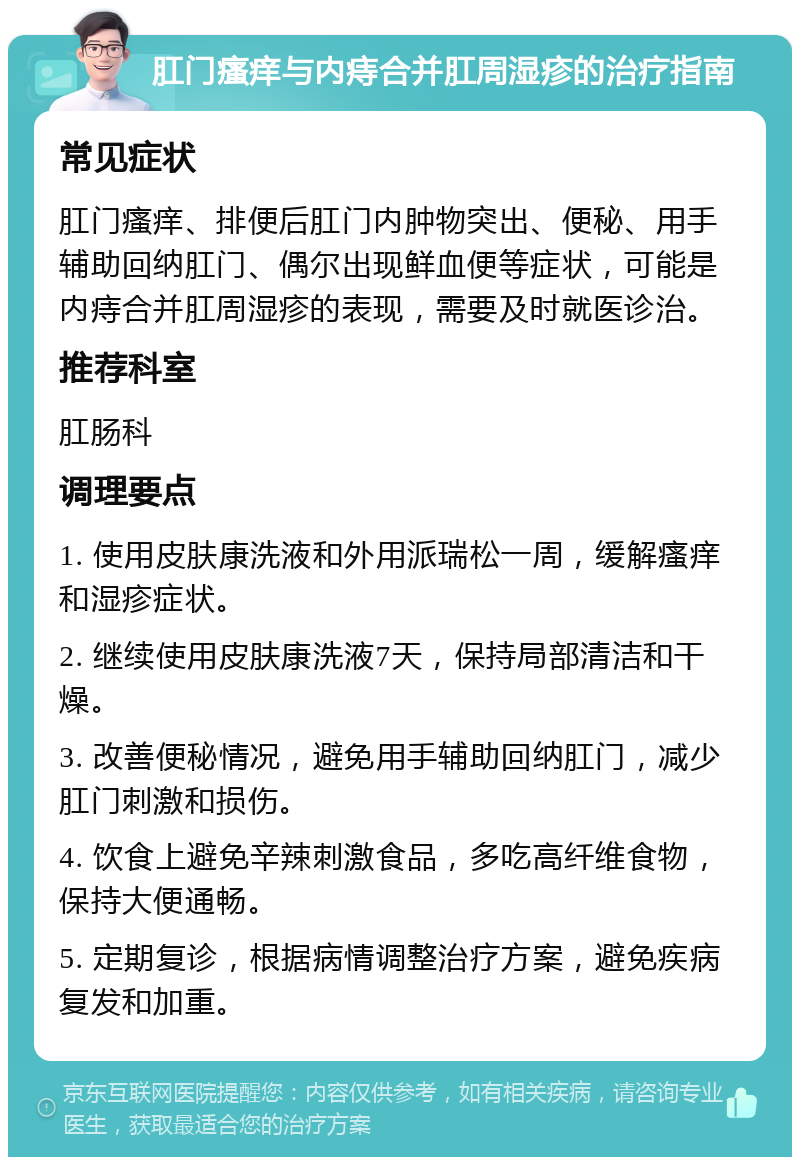 肛门瘙痒与内痔合并肛周湿疹的治疗指南 常见症状 肛门瘙痒、排便后肛门内肿物突出、便秘、用手辅助回纳肛门、偶尔出现鲜血便等症状，可能是内痔合并肛周湿疹的表现，需要及时就医诊治。 推荐科室 肛肠科 调理要点 1. 使用皮肤康洗液和外用派瑞松一周，缓解瘙痒和湿疹症状。 2. 继续使用皮肤康洗液7天，保持局部清洁和干燥。 3. 改善便秘情况，避免用手辅助回纳肛门，减少肛门刺激和损伤。 4. 饮食上避免辛辣刺激食品，多吃高纤维食物，保持大便通畅。 5. 定期复诊，根据病情调整治疗方案，避免疾病复发和加重。