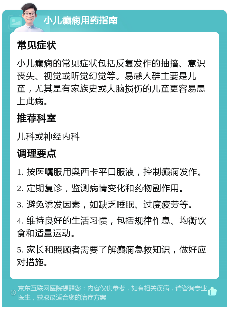 小儿癫痫用药指南 常见症状 小儿癫痫的常见症状包括反复发作的抽搐、意识丧失、视觉或听觉幻觉等。易感人群主要是儿童，尤其是有家族史或大脑损伤的儿童更容易患上此病。 推荐科室 儿科或神经内科 调理要点 1. 按医嘱服用奥西卡平口服液，控制癫痫发作。 2. 定期复诊，监测病情变化和药物副作用。 3. 避免诱发因素，如缺乏睡眠、过度疲劳等。 4. 维持良好的生活习惯，包括规律作息、均衡饮食和适量运动。 5. 家长和照顾者需要了解癫痫急救知识，做好应对措施。