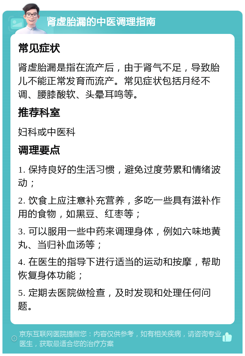 肾虚胎漏的中医调理指南 常见症状 肾虚胎漏是指在流产后，由于肾气不足，导致胎儿不能正常发育而流产。常见症状包括月经不调、腰膝酸软、头晕耳鸣等。 推荐科室 妇科或中医科 调理要点 1. 保持良好的生活习惯，避免过度劳累和情绪波动； 2. 饮食上应注意补充营养，多吃一些具有滋补作用的食物，如黑豆、红枣等； 3. 可以服用一些中药来调理身体，例如六味地黄丸、当归补血汤等； 4. 在医生的指导下进行适当的运动和按摩，帮助恢复身体功能； 5. 定期去医院做检查，及时发现和处理任何问题。