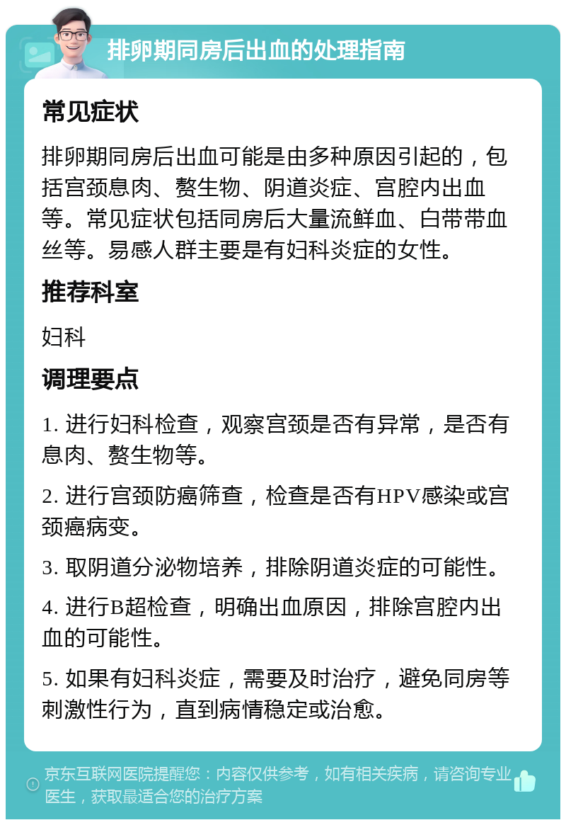 排卵期同房后出血的处理指南 常见症状 排卵期同房后出血可能是由多种原因引起的，包括宫颈息肉、赘生物、阴道炎症、宫腔内出血等。常见症状包括同房后大量流鲜血、白带带血丝等。易感人群主要是有妇科炎症的女性。 推荐科室 妇科 调理要点 1. 进行妇科检查，观察宫颈是否有异常，是否有息肉、赘生物等。 2. 进行宫颈防癌筛查，检查是否有HPV感染或宫颈癌病变。 3. 取阴道分泌物培养，排除阴道炎症的可能性。 4. 进行B超检查，明确出血原因，排除宫腔内出血的可能性。 5. 如果有妇科炎症，需要及时治疗，避免同房等刺激性行为，直到病情稳定或治愈。