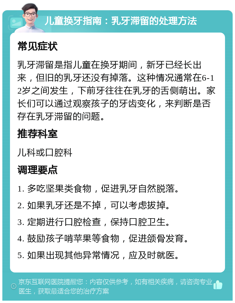 儿童换牙指南：乳牙滞留的处理方法 常见症状 乳牙滞留是指儿童在换牙期间，新牙已经长出来，但旧的乳牙还没有掉落。这种情况通常在6-12岁之间发生，下前牙往往在乳牙的舌侧萌出。家长们可以通过观察孩子的牙齿变化，来判断是否存在乳牙滞留的问题。 推荐科室 儿科或口腔科 调理要点 1. 多吃坚果类食物，促进乳牙自然脱落。 2. 如果乳牙还是不掉，可以考虑拔掉。 3. 定期进行口腔检查，保持口腔卫生。 4. 鼓励孩子啃苹果等食物，促进颌骨发育。 5. 如果出现其他异常情况，应及时就医。