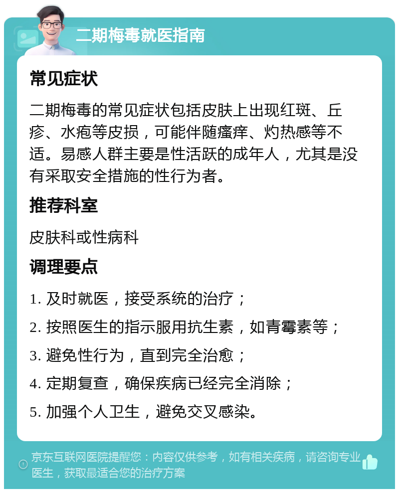 二期梅毒就医指南 常见症状 二期梅毒的常见症状包括皮肤上出现红斑、丘疹、水疱等皮损，可能伴随瘙痒、灼热感等不适。易感人群主要是性活跃的成年人，尤其是没有采取安全措施的性行为者。 推荐科室 皮肤科或性病科 调理要点 1. 及时就医，接受系统的治疗； 2. 按照医生的指示服用抗生素，如青霉素等； 3. 避免性行为，直到完全治愈； 4. 定期复查，确保疾病已经完全消除； 5. 加强个人卫生，避免交叉感染。