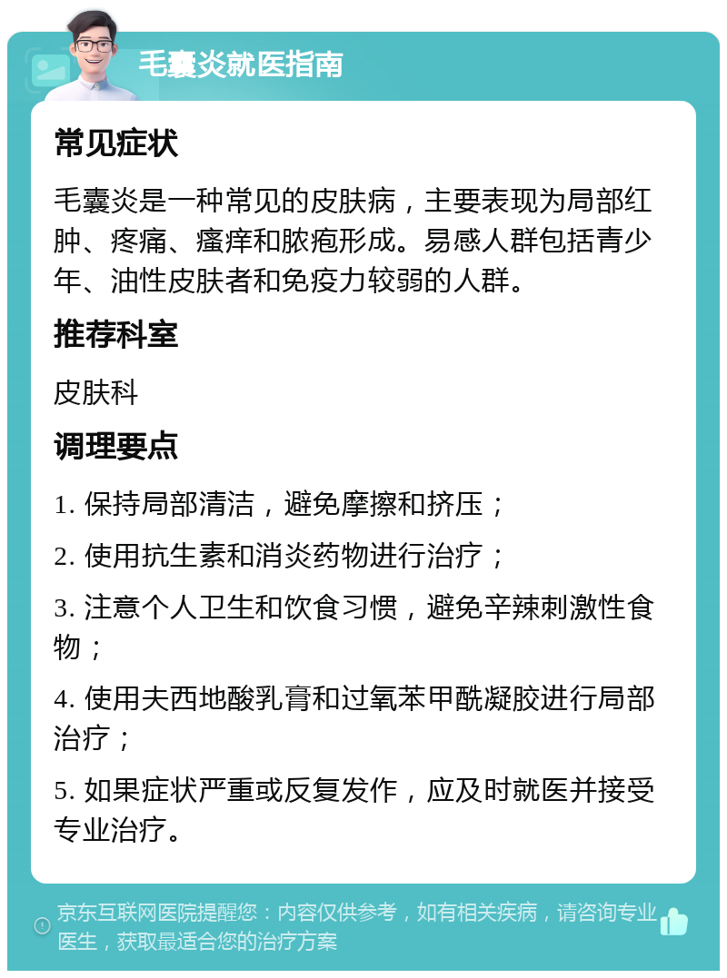 毛囊炎就医指南 常见症状 毛囊炎是一种常见的皮肤病，主要表现为局部红肿、疼痛、瘙痒和脓疱形成。易感人群包括青少年、油性皮肤者和免疫力较弱的人群。 推荐科室 皮肤科 调理要点 1. 保持局部清洁，避免摩擦和挤压； 2. 使用抗生素和消炎药物进行治疗； 3. 注意个人卫生和饮食习惯，避免辛辣刺激性食物； 4. 使用夫西地酸乳膏和过氧苯甲酰凝胶进行局部治疗； 5. 如果症状严重或反复发作，应及时就医并接受专业治疗。