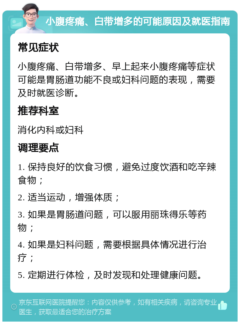 小腹疼痛、白带增多的可能原因及就医指南 常见症状 小腹疼痛、白带增多、早上起来小腹疼痛等症状可能是胃肠道功能不良或妇科问题的表现，需要及时就医诊断。 推荐科室 消化内科或妇科 调理要点 1. 保持良好的饮食习惯，避免过度饮酒和吃辛辣食物； 2. 适当运动，增强体质； 3. 如果是胃肠道问题，可以服用丽珠得乐等药物； 4. 如果是妇科问题，需要根据具体情况进行治疗； 5. 定期进行体检，及时发现和处理健康问题。