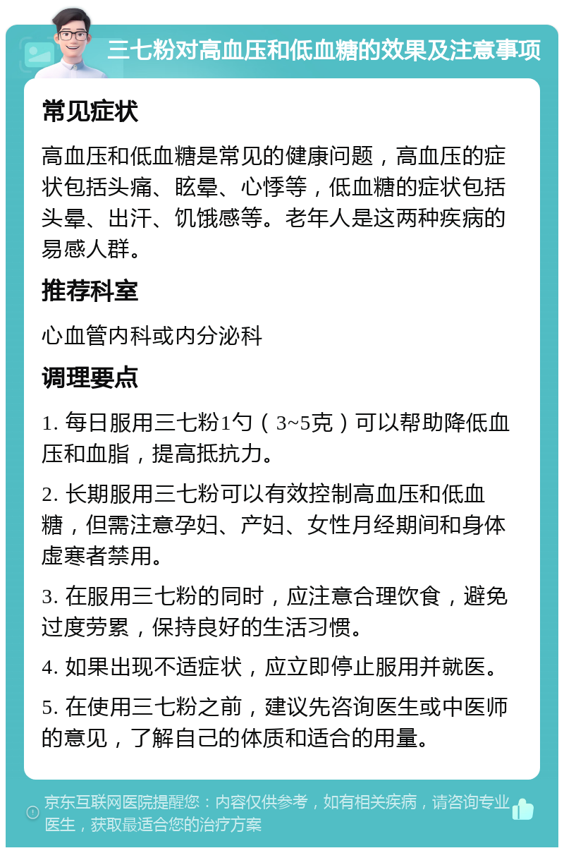 三七粉对高血压和低血糖的效果及注意事项 常见症状 高血压和低血糖是常见的健康问题，高血压的症状包括头痛、眩晕、心悸等，低血糖的症状包括头晕、出汗、饥饿感等。老年人是这两种疾病的易感人群。 推荐科室 心血管内科或内分泌科 调理要点 1. 每日服用三七粉1勺（3~5克）可以帮助降低血压和血脂，提高抵抗力。 2. 长期服用三七粉可以有效控制高血压和低血糖，但需注意孕妇、产妇、女性月经期间和身体虚寒者禁用。 3. 在服用三七粉的同时，应注意合理饮食，避免过度劳累，保持良好的生活习惯。 4. 如果出现不适症状，应立即停止服用并就医。 5. 在使用三七粉之前，建议先咨询医生或中医师的意见，了解自己的体质和适合的用量。