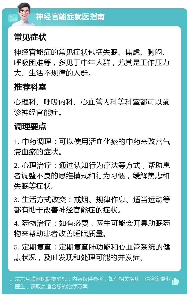 神经官能症就医指南 常见症状 神经官能症的常见症状包括失眠、焦虑、胸闷、呼吸困难等，多见于中年人群，尤其是工作压力大、生活不规律的人群。 推荐科室 心理科、呼吸内科、心血管内科等科室都可以就诊神经官能症。 调理要点 1. 中药调理：可以使用活血化瘀的中药来改善气滞血瘀的症状。 2. 心理治疗：通过认知行为疗法等方式，帮助患者调整不良的思维模式和行为习惯，缓解焦虑和失眠等症状。 3. 生活方式改变：戒烟、规律作息、适当运动等都有助于改善神经官能症的症状。 4. 药物治疗：如有必要，医生可能会开具助眠药物来帮助患者改善睡眠质量。 5. 定期复查：定期复查肺功能和心血管系统的健康状况，及时发现和处理可能的并发症。