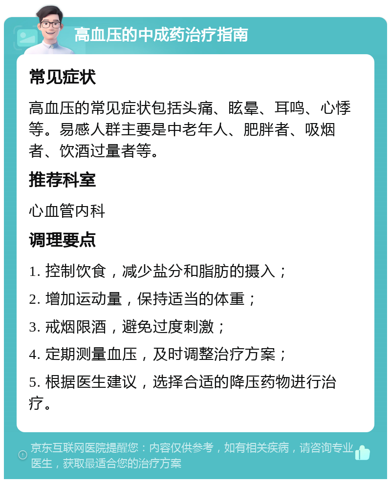 高血压的中成药治疗指南 常见症状 高血压的常见症状包括头痛、眩晕、耳鸣、心悸等。易感人群主要是中老年人、肥胖者、吸烟者、饮酒过量者等。 推荐科室 心血管内科 调理要点 1. 控制饮食，减少盐分和脂肪的摄入； 2. 增加运动量，保持适当的体重； 3. 戒烟限酒，避免过度刺激； 4. 定期测量血压，及时调整治疗方案； 5. 根据医生建议，选择合适的降压药物进行治疗。