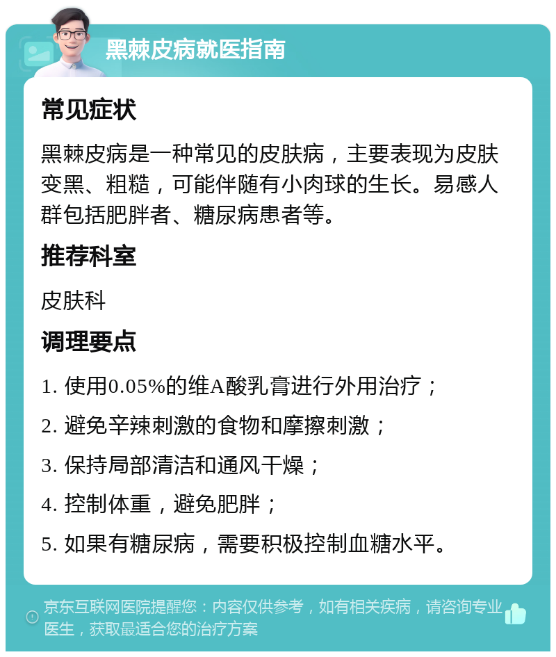 黑棘皮病就医指南 常见症状 黑棘皮病是一种常见的皮肤病，主要表现为皮肤变黑、粗糙，可能伴随有小肉球的生长。易感人群包括肥胖者、糖尿病患者等。 推荐科室 皮肤科 调理要点 1. 使用0.05%的维A酸乳膏进行外用治疗； 2. 避免辛辣刺激的食物和摩擦刺激； 3. 保持局部清洁和通风干燥； 4. 控制体重，避免肥胖； 5. 如果有糖尿病，需要积极控制血糖水平。