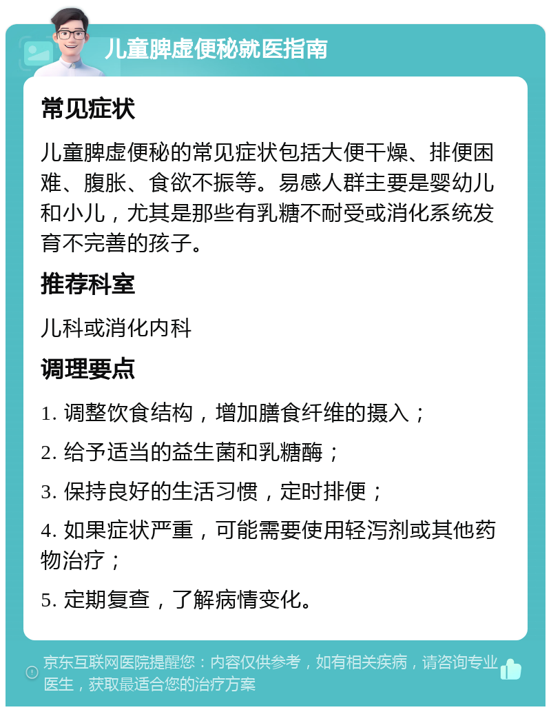 儿童脾虚便秘就医指南 常见症状 儿童脾虚便秘的常见症状包括大便干燥、排便困难、腹胀、食欲不振等。易感人群主要是婴幼儿和小儿，尤其是那些有乳糖不耐受或消化系统发育不完善的孩子。 推荐科室 儿科或消化内科 调理要点 1. 调整饮食结构，增加膳食纤维的摄入； 2. 给予适当的益生菌和乳糖酶； 3. 保持良好的生活习惯，定时排便； 4. 如果症状严重，可能需要使用轻泻剂或其他药物治疗； 5. 定期复查，了解病情变化。