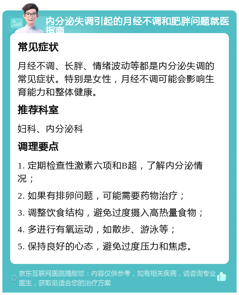 内分泌失调引起的月经不调和肥胖问题就医指南 常见症状 月经不调、长胖、情绪波动等都是内分泌失调的常见症状。特别是女性，月经不调可能会影响生育能力和整体健康。 推荐科室 妇科、内分泌科 调理要点 1. 定期检查性激素六项和B超，了解内分泌情况； 2. 如果有排卵问题，可能需要药物治疗； 3. 调整饮食结构，避免过度摄入高热量食物； 4. 多进行有氧运动，如散步、游泳等； 5. 保持良好的心态，避免过度压力和焦虑。