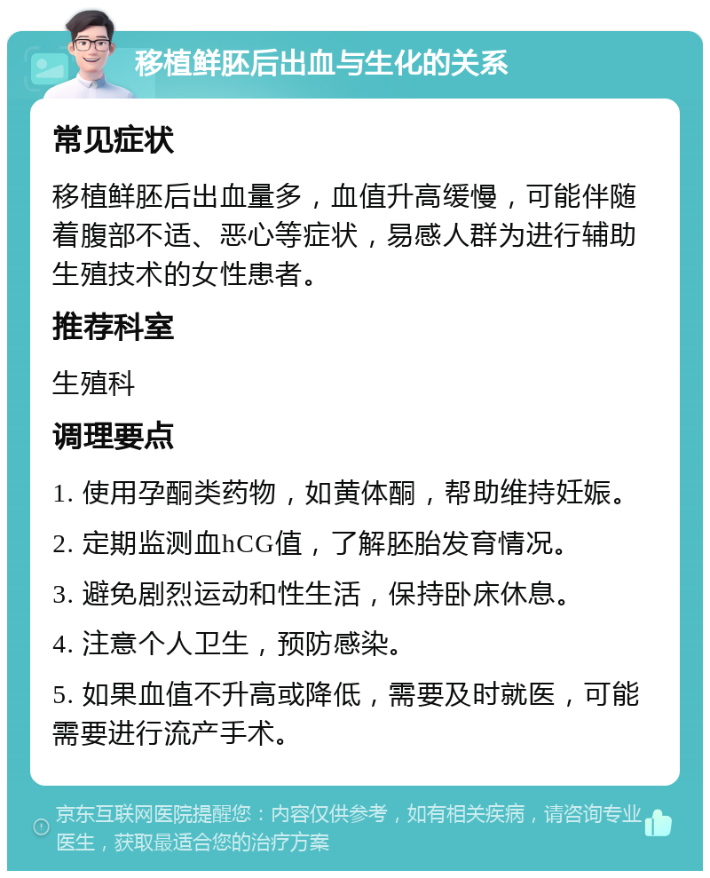 移植鲜胚后出血与生化的关系 常见症状 移植鲜胚后出血量多，血值升高缓慢，可能伴随着腹部不适、恶心等症状，易感人群为进行辅助生殖技术的女性患者。 推荐科室 生殖科 调理要点 1. 使用孕酮类药物，如黄体酮，帮助维持妊娠。 2. 定期监测血hCG值，了解胚胎发育情况。 3. 避免剧烈运动和性生活，保持卧床休息。 4. 注意个人卫生，预防感染。 5. 如果血值不升高或降低，需要及时就医，可能需要进行流产手术。