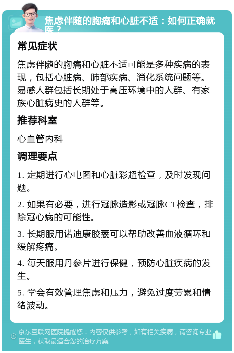 焦虑伴随的胸痛和心脏不适：如何正确就医？ 常见症状 焦虑伴随的胸痛和心脏不适可能是多种疾病的表现，包括心脏病、肺部疾病、消化系统问题等。易感人群包括长期处于高压环境中的人群、有家族心脏病史的人群等。 推荐科室 心血管内科 调理要点 1. 定期进行心电图和心脏彩超检查，及时发现问题。 2. 如果有必要，进行冠脉造影或冠脉CT检查，排除冠心病的可能性。 3. 长期服用诺迪康胶囊可以帮助改善血液循环和缓解疼痛。 4. 每天服用丹参片进行保健，预防心脏疾病的发生。 5. 学会有效管理焦虑和压力，避免过度劳累和情绪波动。