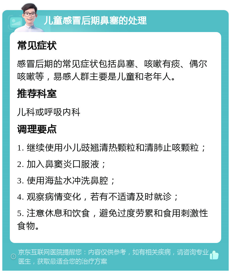 儿童感冒后期鼻塞的处理 常见症状 感冒后期的常见症状包括鼻塞、咳嗽有痰、偶尔咳嗽等，易感人群主要是儿童和老年人。 推荐科室 儿科或呼吸内科 调理要点 1. 继续使用小儿豉翘清热颗粒和清肺止咳颗粒； 2. 加入鼻窦炎口服液； 3. 使用海盐水冲洗鼻腔； 4. 观察病情变化，若有不适请及时就诊； 5. 注意休息和饮食，避免过度劳累和食用刺激性食物。