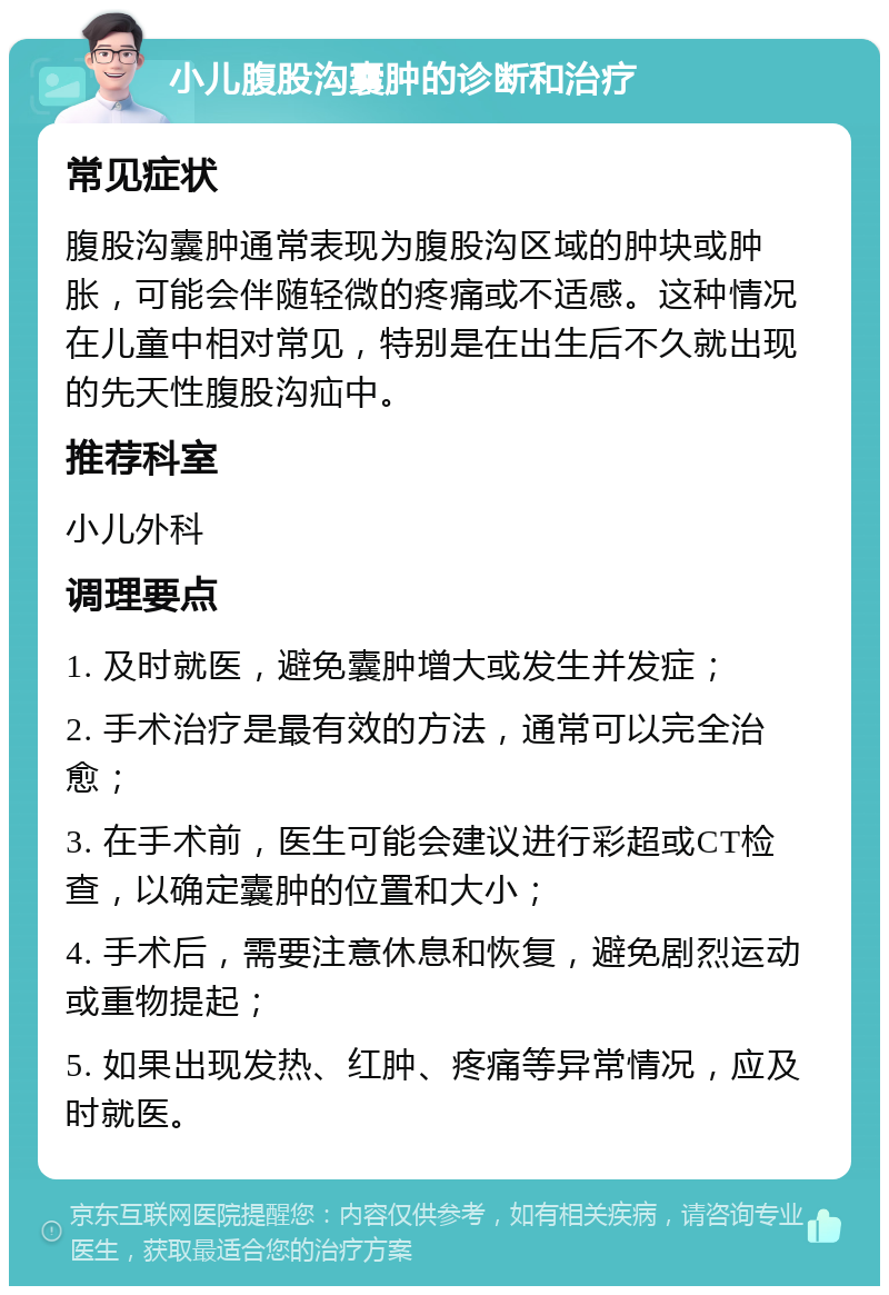 小儿腹股沟囊肿的诊断和治疗 常见症状 腹股沟囊肿通常表现为腹股沟区域的肿块或肿胀，可能会伴随轻微的疼痛或不适感。这种情况在儿童中相对常见，特别是在出生后不久就出现的先天性腹股沟疝中。 推荐科室 小儿外科 调理要点 1. 及时就医，避免囊肿增大或发生并发症； 2. 手术治疗是最有效的方法，通常可以完全治愈； 3. 在手术前，医生可能会建议进行彩超或CT检查，以确定囊肿的位置和大小； 4. 手术后，需要注意休息和恢复，避免剧烈运动或重物提起； 5. 如果出现发热、红肿、疼痛等异常情况，应及时就医。