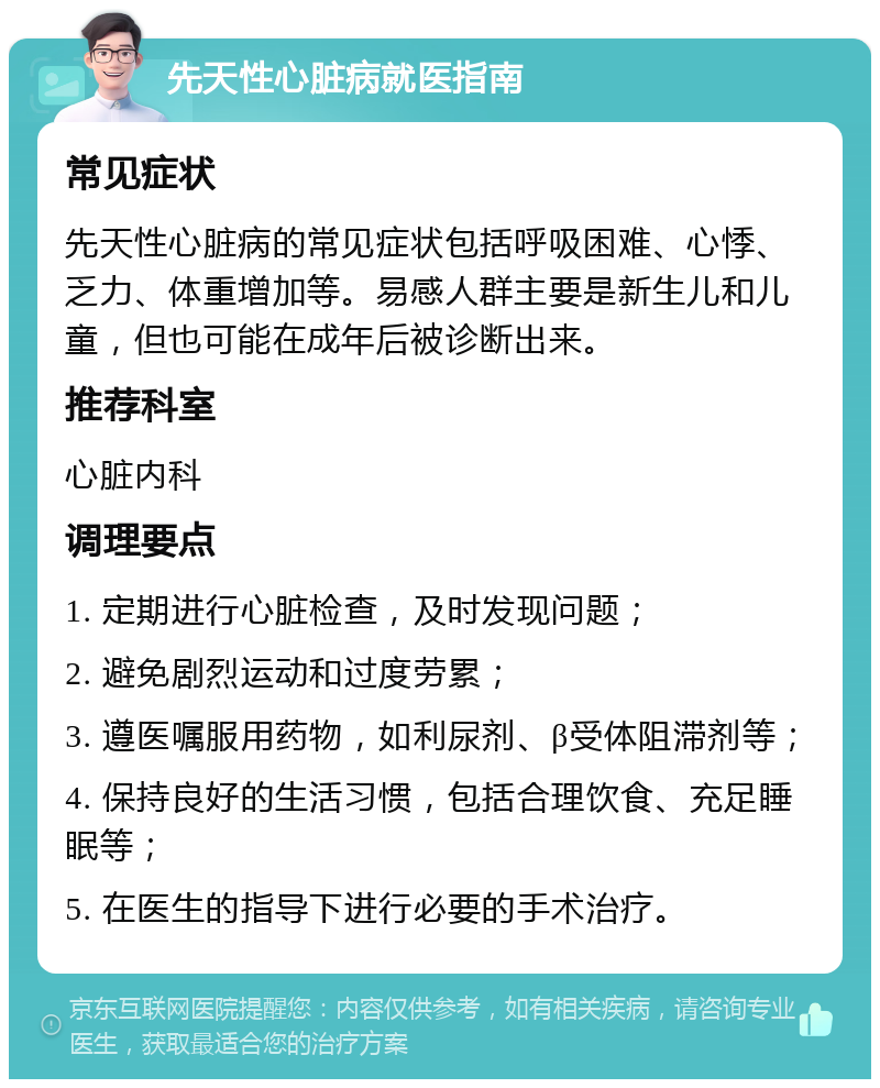 先天性心脏病就医指南 常见症状 先天性心脏病的常见症状包括呼吸困难、心悸、乏力、体重增加等。易感人群主要是新生儿和儿童，但也可能在成年后被诊断出来。 推荐科室 心脏内科 调理要点 1. 定期进行心脏检查，及时发现问题； 2. 避免剧烈运动和过度劳累； 3. 遵医嘱服用药物，如利尿剂、β受体阻滞剂等； 4. 保持良好的生活习惯，包括合理饮食、充足睡眠等； 5. 在医生的指导下进行必要的手术治疗。