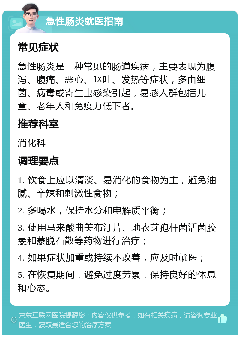 急性肠炎就医指南 常见症状 急性肠炎是一种常见的肠道疾病，主要表现为腹泻、腹痛、恶心、呕吐、发热等症状，多由细菌、病毒或寄生虫感染引起，易感人群包括儿童、老年人和免疫力低下者。 推荐科室 消化科 调理要点 1. 饮食上应以清淡、易消化的食物为主，避免油腻、辛辣和刺激性食物； 2. 多喝水，保持水分和电解质平衡； 3. 使用马来酸曲美布汀片、地衣芽孢杆菌活菌胶囊和蒙脱石散等药物进行治疗； 4. 如果症状加重或持续不改善，应及时就医； 5. 在恢复期间，避免过度劳累，保持良好的休息和心态。