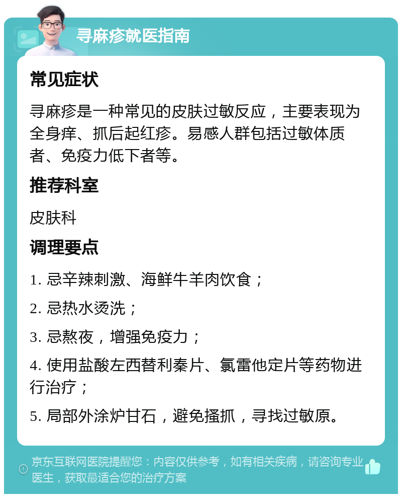 寻麻疹就医指南 常见症状 寻麻疹是一种常见的皮肤过敏反应，主要表现为全身痒、抓后起红疹。易感人群包括过敏体质者、免疫力低下者等。 推荐科室 皮肤科 调理要点 1. 忌辛辣刺激、海鲜牛羊肉饮食； 2. 忌热水烫洗； 3. 忌熬夜，增强免疫力； 4. 使用盐酸左西替利秦片、氯雷他定片等药物进行治疗； 5. 局部外涂炉甘石，避免搔抓，寻找过敏原。