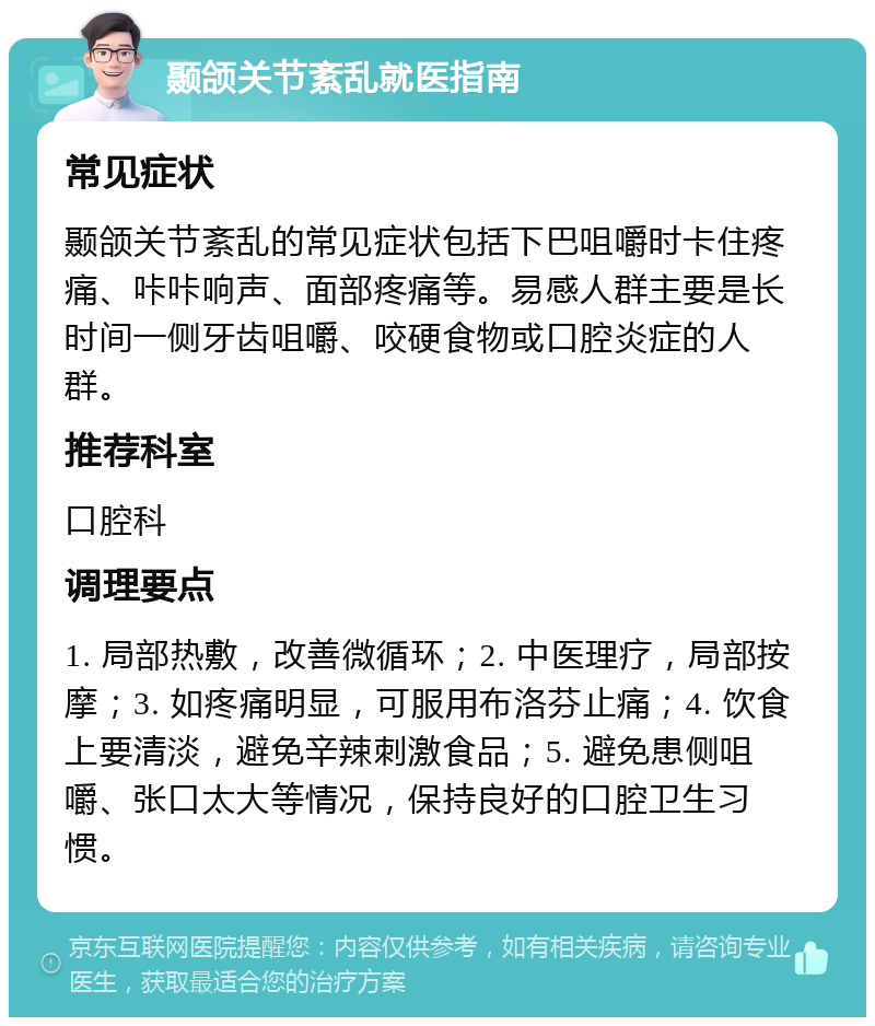 颞颌关节紊乱就医指南 常见症状 颞颌关节紊乱的常见症状包括下巴咀嚼时卡住疼痛、咔咔响声、面部疼痛等。易感人群主要是长时间一侧牙齿咀嚼、咬硬食物或口腔炎症的人群。 推荐科室 口腔科 调理要点 1. 局部热敷，改善微循环；2. 中医理疗，局部按摩；3. 如疼痛明显，可服用布洛芬止痛；4. 饮食上要清淡，避免辛辣刺激食品；5. 避免患侧咀嚼、张口太大等情况，保持良好的口腔卫生习惯。