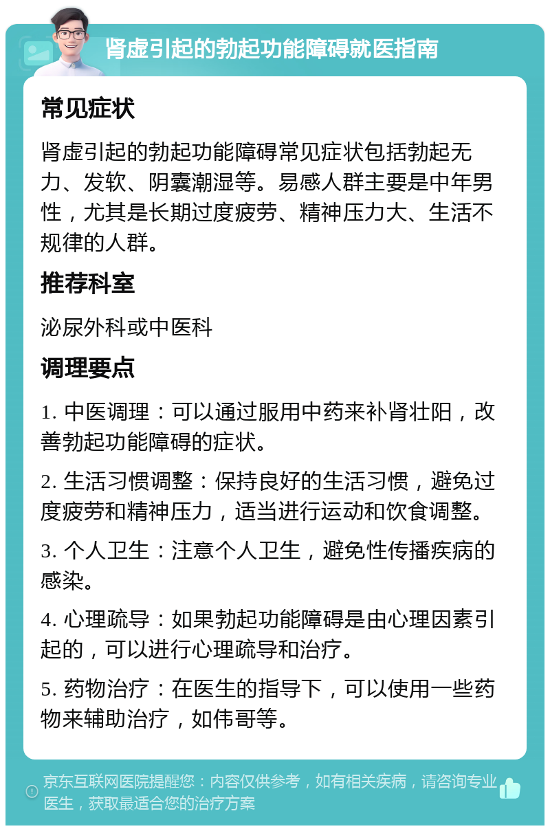 肾虚引起的勃起功能障碍就医指南 常见症状 肾虚引起的勃起功能障碍常见症状包括勃起无力、发软、阴囊潮湿等。易感人群主要是中年男性，尤其是长期过度疲劳、精神压力大、生活不规律的人群。 推荐科室 泌尿外科或中医科 调理要点 1. 中医调理：可以通过服用中药来补肾壮阳，改善勃起功能障碍的症状。 2. 生活习惯调整：保持良好的生活习惯，避免过度疲劳和精神压力，适当进行运动和饮食调整。 3. 个人卫生：注意个人卫生，避免性传播疾病的感染。 4. 心理疏导：如果勃起功能障碍是由心理因素引起的，可以进行心理疏导和治疗。 5. 药物治疗：在医生的指导下，可以使用一些药物来辅助治疗，如伟哥等。