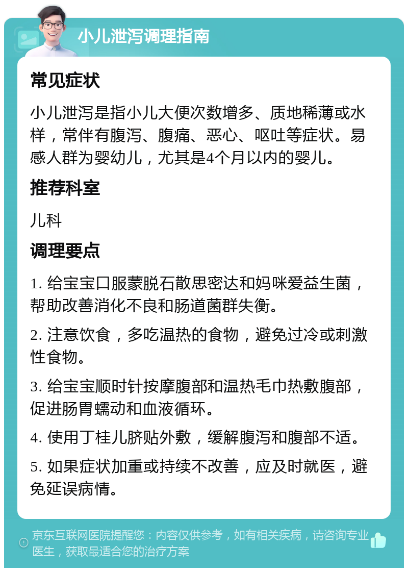 小儿泄泻调理指南 常见症状 小儿泄泻是指小儿大便次数增多、质地稀薄或水样，常伴有腹泻、腹痛、恶心、呕吐等症状。易感人群为婴幼儿，尤其是4个月以内的婴儿。 推荐科室 儿科 调理要点 1. 给宝宝口服蒙脱石散思密达和妈咪爱益生菌，帮助改善消化不良和肠道菌群失衡。 2. 注意饮食，多吃温热的食物，避免过冷或刺激性食物。 3. 给宝宝顺时针按摩腹部和温热毛巾热敷腹部，促进肠胃蠕动和血液循环。 4. 使用丁桂儿脐贴外敷，缓解腹泻和腹部不适。 5. 如果症状加重或持续不改善，应及时就医，避免延误病情。