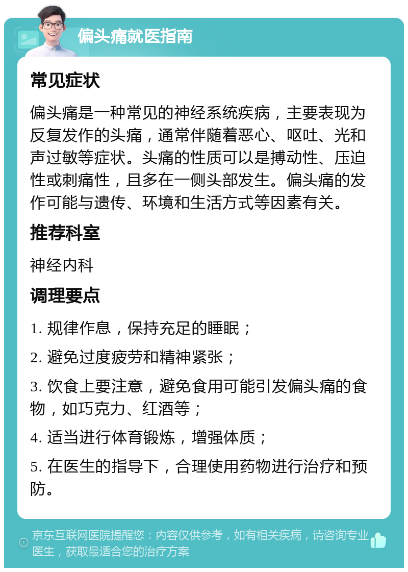 偏头痛就医指南 常见症状 偏头痛是一种常见的神经系统疾病，主要表现为反复发作的头痛，通常伴随着恶心、呕吐、光和声过敏等症状。头痛的性质可以是搏动性、压迫性或刺痛性，且多在一侧头部发生。偏头痛的发作可能与遗传、环境和生活方式等因素有关。 推荐科室 神经内科 调理要点 1. 规律作息，保持充足的睡眠； 2. 避免过度疲劳和精神紧张； 3. 饮食上要注意，避免食用可能引发偏头痛的食物，如巧克力、红酒等； 4. 适当进行体育锻炼，增强体质； 5. 在医生的指导下，合理使用药物进行治疗和预防。