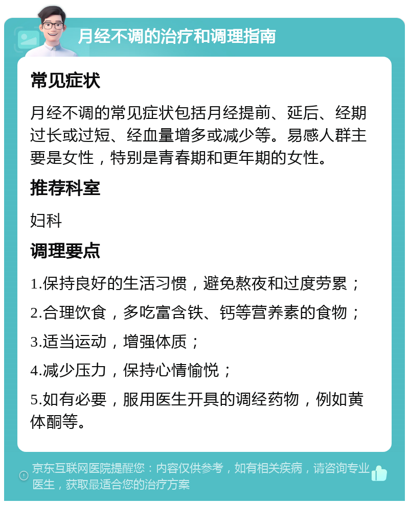 月经不调的治疗和调理指南 常见症状 月经不调的常见症状包括月经提前、延后、经期过长或过短、经血量增多或减少等。易感人群主要是女性，特别是青春期和更年期的女性。 推荐科室 妇科 调理要点 1.保持良好的生活习惯，避免熬夜和过度劳累； 2.合理饮食，多吃富含铁、钙等营养素的食物； 3.适当运动，增强体质； 4.减少压力，保持心情愉悦； 5.如有必要，服用医生开具的调经药物，例如黄体酮等。