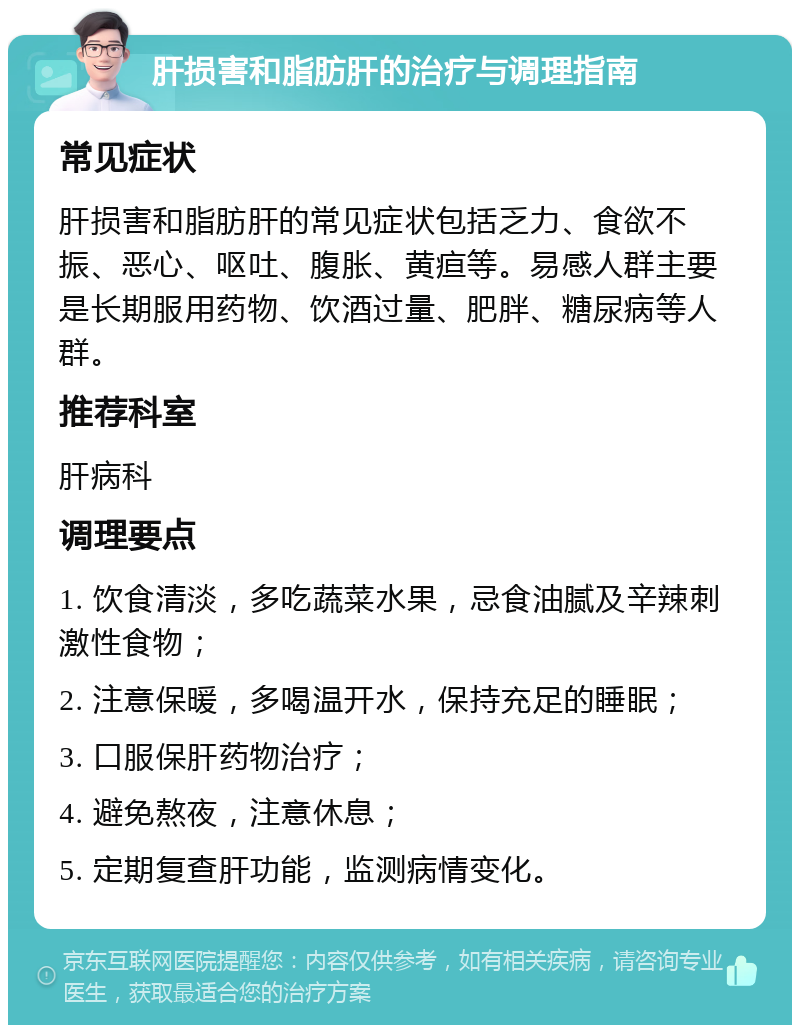 肝损害和脂肪肝的治疗与调理指南 常见症状 肝损害和脂肪肝的常见症状包括乏力、食欲不振、恶心、呕吐、腹胀、黄疸等。易感人群主要是长期服用药物、饮酒过量、肥胖、糖尿病等人群。 推荐科室 肝病科 调理要点 1. 饮食清淡，多吃蔬菜水果，忌食油腻及辛辣刺激性食物； 2. 注意保暖，多喝温开水，保持充足的睡眠； 3. 口服保肝药物治疗； 4. 避免熬夜，注意休息； 5. 定期复查肝功能，监测病情变化。