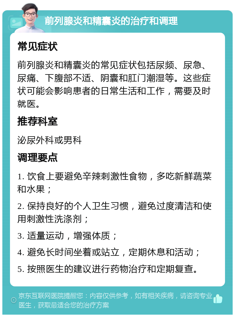 前列腺炎和精囊炎的治疗和调理 常见症状 前列腺炎和精囊炎的常见症状包括尿频、尿急、尿痛、下腹部不适、阴囊和肛门潮湿等。这些症状可能会影响患者的日常生活和工作，需要及时就医。 推荐科室 泌尿外科或男科 调理要点 1. 饮食上要避免辛辣刺激性食物，多吃新鲜蔬菜和水果； 2. 保持良好的个人卫生习惯，避免过度清洁和使用刺激性洗涤剂； 3. 适量运动，增强体质； 4. 避免长时间坐着或站立，定期休息和活动； 5. 按照医生的建议进行药物治疗和定期复查。