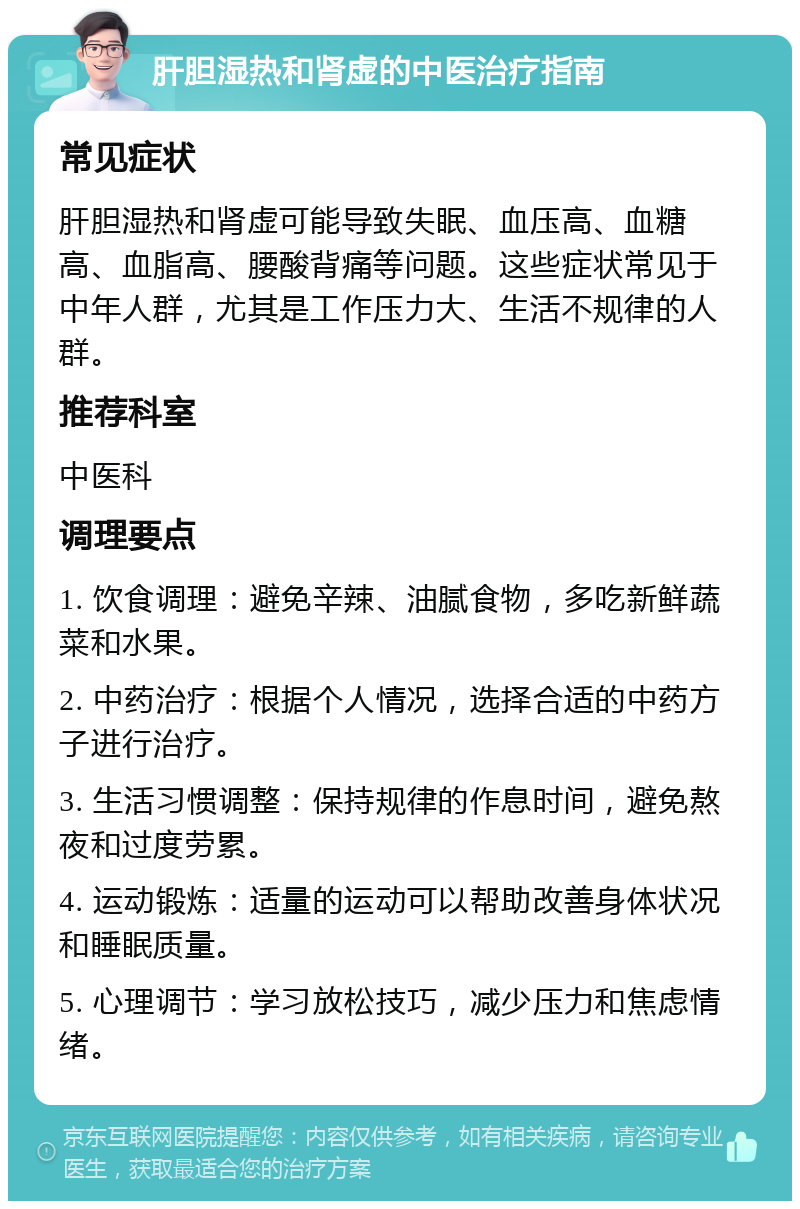 肝胆湿热和肾虚的中医治疗指南 常见症状 肝胆湿热和肾虚可能导致失眠、血压高、血糖高、血脂高、腰酸背痛等问题。这些症状常见于中年人群，尤其是工作压力大、生活不规律的人群。 推荐科室 中医科 调理要点 1. 饮食调理：避免辛辣、油腻食物，多吃新鲜蔬菜和水果。 2. 中药治疗：根据个人情况，选择合适的中药方子进行治疗。 3. 生活习惯调整：保持规律的作息时间，避免熬夜和过度劳累。 4. 运动锻炼：适量的运动可以帮助改善身体状况和睡眠质量。 5. 心理调节：学习放松技巧，减少压力和焦虑情绪。