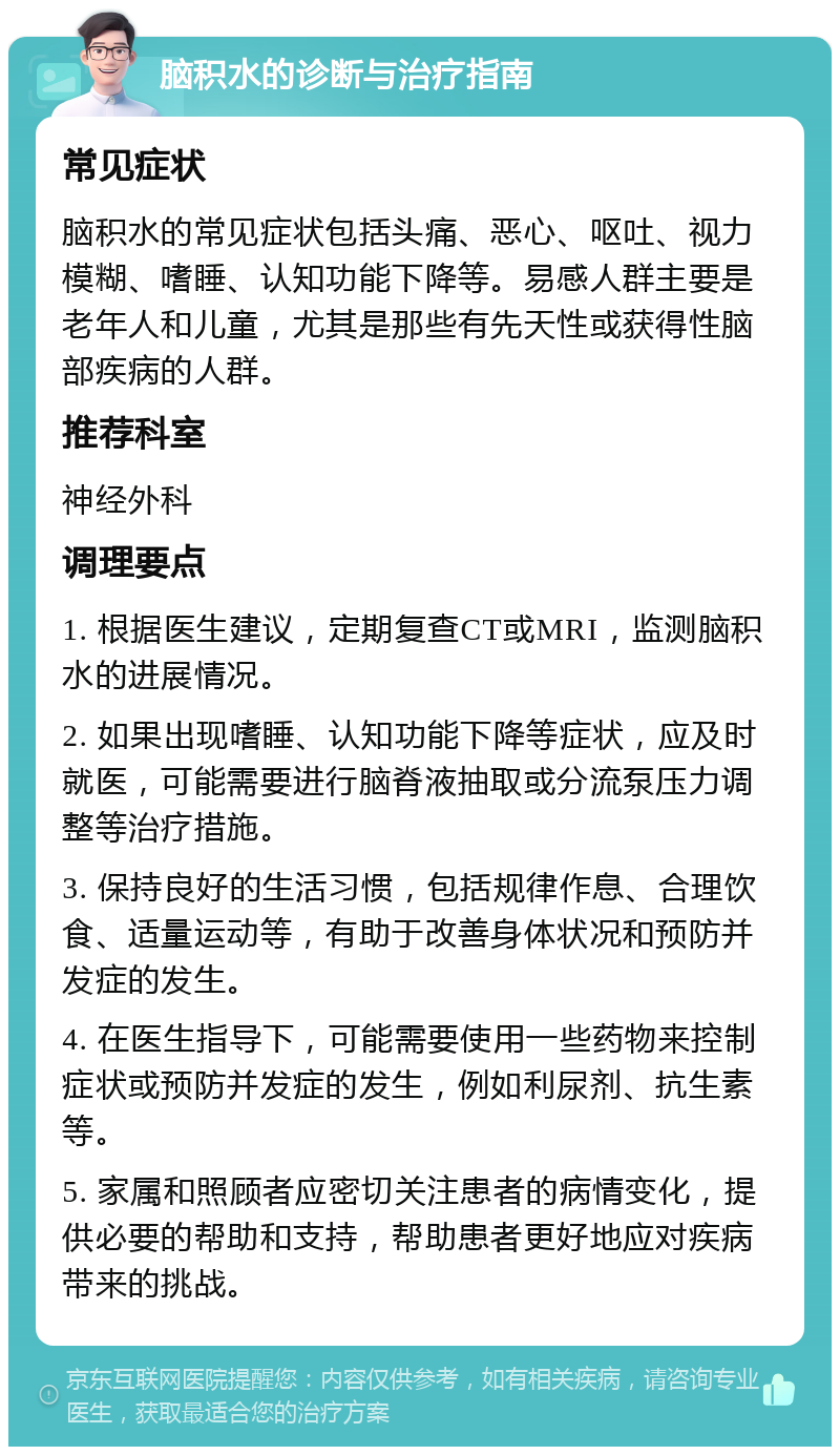 脑积水的诊断与治疗指南 常见症状 脑积水的常见症状包括头痛、恶心、呕吐、视力模糊、嗜睡、认知功能下降等。易感人群主要是老年人和儿童，尤其是那些有先天性或获得性脑部疾病的人群。 推荐科室 神经外科 调理要点 1. 根据医生建议，定期复查CT或MRI，监测脑积水的进展情况。 2. 如果出现嗜睡、认知功能下降等症状，应及时就医，可能需要进行脑脊液抽取或分流泵压力调整等治疗措施。 3. 保持良好的生活习惯，包括规律作息、合理饮食、适量运动等，有助于改善身体状况和预防并发症的发生。 4. 在医生指导下，可能需要使用一些药物来控制症状或预防并发症的发生，例如利尿剂、抗生素等。 5. 家属和照顾者应密切关注患者的病情变化，提供必要的帮助和支持，帮助患者更好地应对疾病带来的挑战。