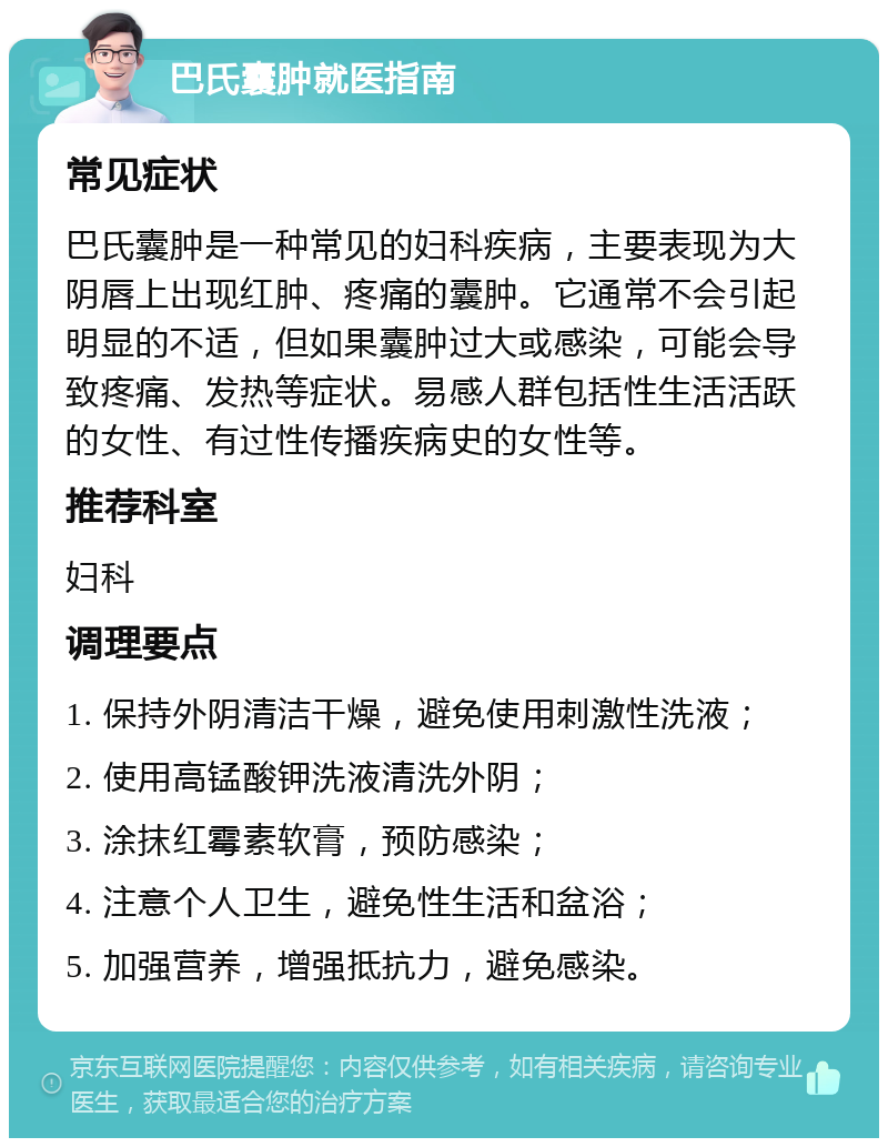 巴氏囊肿就医指南 常见症状 巴氏囊肿是一种常见的妇科疾病，主要表现为大阴唇上出现红肿、疼痛的囊肿。它通常不会引起明显的不适，但如果囊肿过大或感染，可能会导致疼痛、发热等症状。易感人群包括性生活活跃的女性、有过性传播疾病史的女性等。 推荐科室 妇科 调理要点 1. 保持外阴清洁干燥，避免使用刺激性洗液； 2. 使用高锰酸钾洗液清洗外阴； 3. 涂抹红霉素软膏，预防感染； 4. 注意个人卫生，避免性生活和盆浴； 5. 加强营养，增强抵抗力，避免感染。