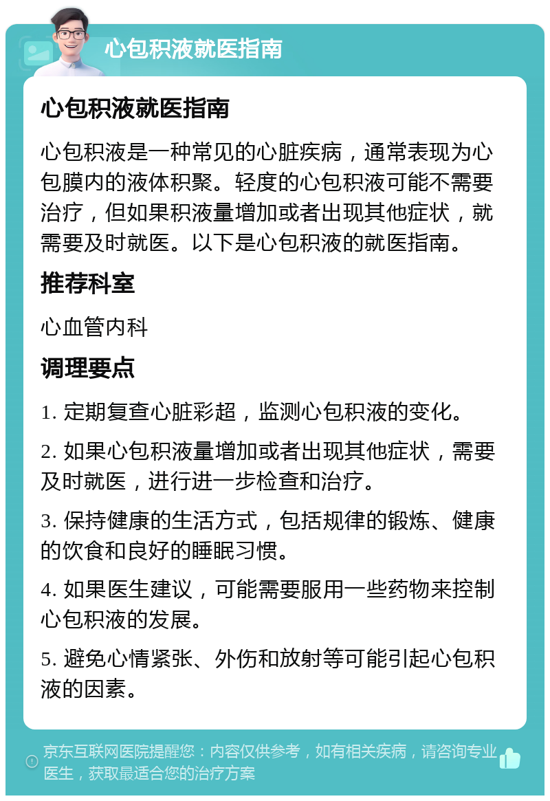 心包积液就医指南 心包积液就医指南 心包积液是一种常见的心脏疾病，通常表现为心包膜内的液体积聚。轻度的心包积液可能不需要治疗，但如果积液量增加或者出现其他症状，就需要及时就医。以下是心包积液的就医指南。 推荐科室 心血管内科 调理要点 1. 定期复查心脏彩超，监测心包积液的变化。 2. 如果心包积液量增加或者出现其他症状，需要及时就医，进行进一步检查和治疗。 3. 保持健康的生活方式，包括规律的锻炼、健康的饮食和良好的睡眠习惯。 4. 如果医生建议，可能需要服用一些药物来控制心包积液的发展。 5. 避免心情紧张、外伤和放射等可能引起心包积液的因素。