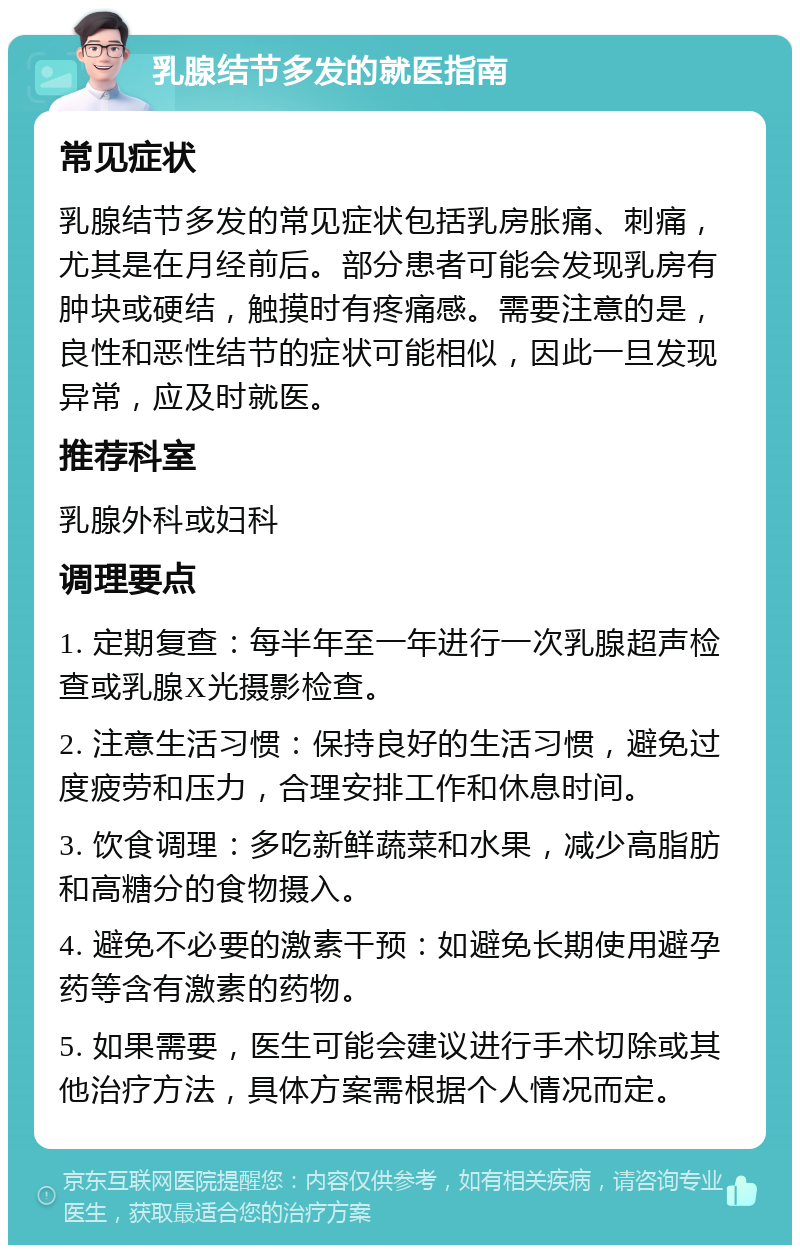 乳腺结节多发的就医指南 常见症状 乳腺结节多发的常见症状包括乳房胀痛、刺痛，尤其是在月经前后。部分患者可能会发现乳房有肿块或硬结，触摸时有疼痛感。需要注意的是，良性和恶性结节的症状可能相似，因此一旦发现异常，应及时就医。 推荐科室 乳腺外科或妇科 调理要点 1. 定期复查：每半年至一年进行一次乳腺超声检查或乳腺X光摄影检查。 2. 注意生活习惯：保持良好的生活习惯，避免过度疲劳和压力，合理安排工作和休息时间。 3. 饮食调理：多吃新鲜蔬菜和水果，减少高脂肪和高糖分的食物摄入。 4. 避免不必要的激素干预：如避免长期使用避孕药等含有激素的药物。 5. 如果需要，医生可能会建议进行手术切除或其他治疗方法，具体方案需根据个人情况而定。