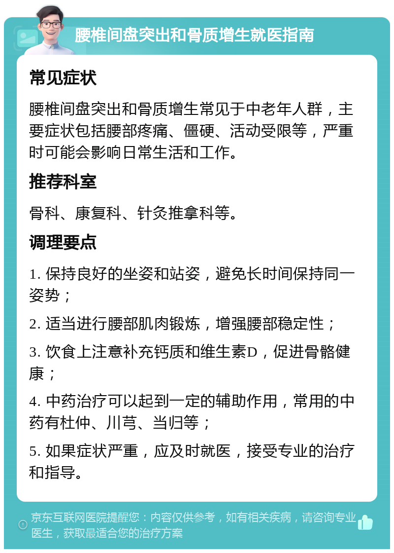 腰椎间盘突出和骨质增生就医指南 常见症状 腰椎间盘突出和骨质增生常见于中老年人群，主要症状包括腰部疼痛、僵硬、活动受限等，严重时可能会影响日常生活和工作。 推荐科室 骨科、康复科、针灸推拿科等。 调理要点 1. 保持良好的坐姿和站姿，避免长时间保持同一姿势； 2. 适当进行腰部肌肉锻炼，增强腰部稳定性； 3. 饮食上注意补充钙质和维生素D，促进骨骼健康； 4. 中药治疗可以起到一定的辅助作用，常用的中药有杜仲、川芎、当归等； 5. 如果症状严重，应及时就医，接受专业的治疗和指导。