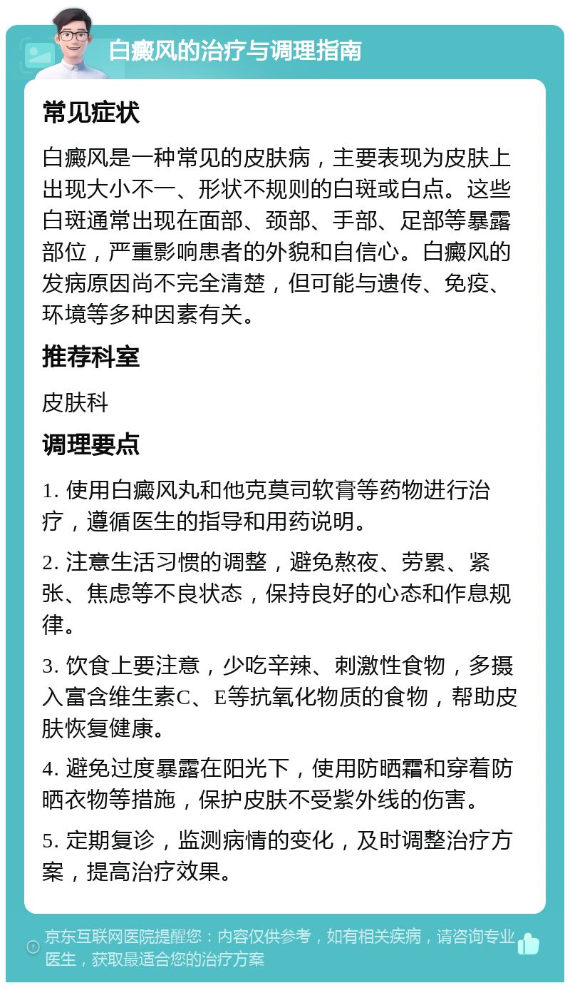 白癜风的治疗与调理指南 常见症状 白癜风是一种常见的皮肤病，主要表现为皮肤上出现大小不一、形状不规则的白斑或白点。这些白斑通常出现在面部、颈部、手部、足部等暴露部位，严重影响患者的外貌和自信心。白癜风的发病原因尚不完全清楚，但可能与遗传、免疫、环境等多种因素有关。 推荐科室 皮肤科 调理要点 1. 使用白癜风丸和他克莫司软膏等药物进行治疗，遵循医生的指导和用药说明。 2. 注意生活习惯的调整，避免熬夜、劳累、紧张、焦虑等不良状态，保持良好的心态和作息规律。 3. 饮食上要注意，少吃辛辣、刺激性食物，多摄入富含维生素C、E等抗氧化物质的食物，帮助皮肤恢复健康。 4. 避免过度暴露在阳光下，使用防晒霜和穿着防晒衣物等措施，保护皮肤不受紫外线的伤害。 5. 定期复诊，监测病情的变化，及时调整治疗方案，提高治疗效果。