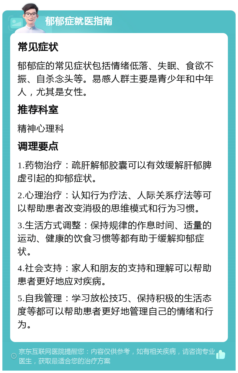 郁郁症就医指南 常见症状 郁郁症的常见症状包括情绪低落、失眠、食欲不振、自杀念头等。易感人群主要是青少年和中年人，尤其是女性。 推荐科室 精神心理科 调理要点 1.药物治疗：疏肝解郁胶囊可以有效缓解肝郁脾虚引起的抑郁症状。 2.心理治疗：认知行为疗法、人际关系疗法等可以帮助患者改变消极的思维模式和行为习惯。 3.生活方式调整：保持规律的作息时间、适量的运动、健康的饮食习惯等都有助于缓解抑郁症状。 4.社会支持：家人和朋友的支持和理解可以帮助患者更好地应对疾病。 5.自我管理：学习放松技巧、保持积极的生活态度等都可以帮助患者更好地管理自己的情绪和行为。