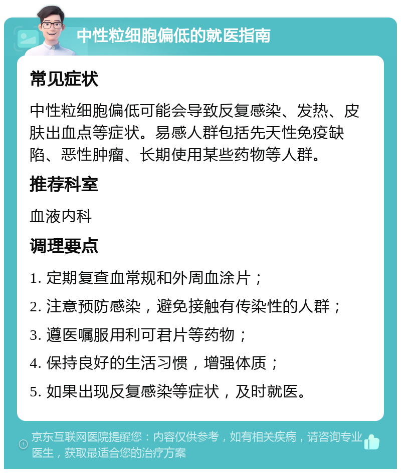 中性粒细胞偏低的就医指南 常见症状 中性粒细胞偏低可能会导致反复感染、发热、皮肤出血点等症状。易感人群包括先天性免疫缺陷、恶性肿瘤、长期使用某些药物等人群。 推荐科室 血液内科 调理要点 1. 定期复查血常规和外周血涂片； 2. 注意预防感染，避免接触有传染性的人群； 3. 遵医嘱服用利可君片等药物； 4. 保持良好的生活习惯，增强体质； 5. 如果出现反复感染等症状，及时就医。