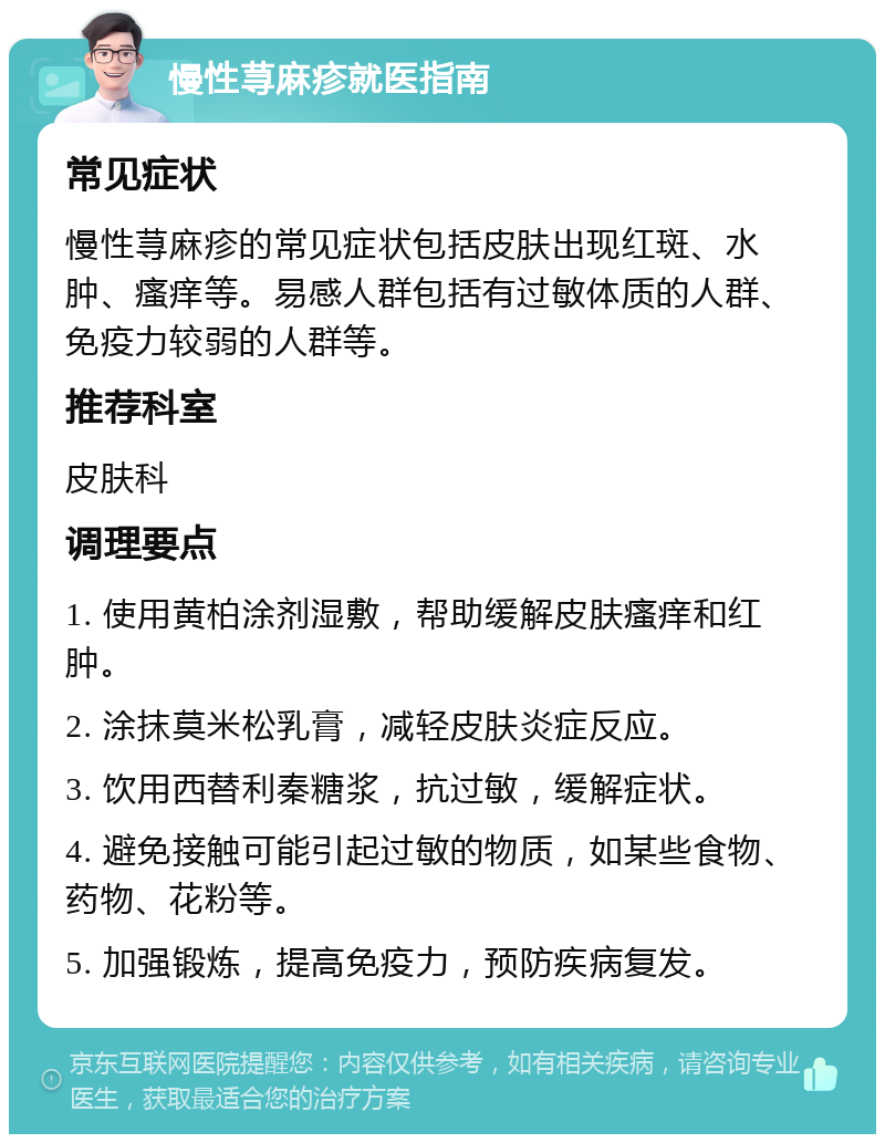 慢性荨麻疹就医指南 常见症状 慢性荨麻疹的常见症状包括皮肤出现红斑、水肿、瘙痒等。易感人群包括有过敏体质的人群、免疫力较弱的人群等。 推荐科室 皮肤科 调理要点 1. 使用黄柏涂剂湿敷，帮助缓解皮肤瘙痒和红肿。 2. 涂抹莫米松乳膏，减轻皮肤炎症反应。 3. 饮用西替利秦糖浆，抗过敏，缓解症状。 4. 避免接触可能引起过敏的物质，如某些食物、药物、花粉等。 5. 加强锻炼，提高免疫力，预防疾病复发。