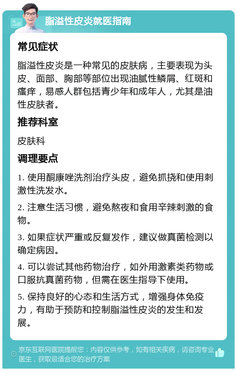 脂溢性皮炎就医指南 常见症状 脂溢性皮炎是一种常见的皮肤病，主要表现为头皮、面部、胸部等部位出现油腻性鳞屑、红斑和瘙痒，易感人群包括青少年和成年人，尤其是油性皮肤者。 推荐科室 皮肤科 调理要点 1. 使用酮康唑洗剂治疗头皮，避免抓挠和使用刺激性洗发水。 2. 注意生活习惯，避免熬夜和食用辛辣刺激的食物。 3. 如果症状严重或反复发作，建议做真菌检测以确定病因。 4. 可以尝试其他药物治疗，如外用激素类药物或口服抗真菌药物，但需在医生指导下使用。 5. 保持良好的心态和生活方式，增强身体免疫力，有助于预防和控制脂溢性皮炎的发生和发展。