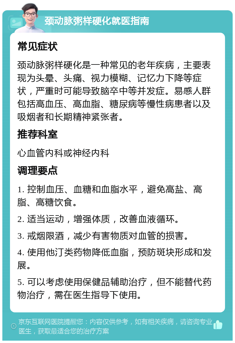 颈动脉粥样硬化就医指南 常见症状 颈动脉粥样硬化是一种常见的老年疾病，主要表现为头晕、头痛、视力模糊、记忆力下降等症状，严重时可能导致脑卒中等并发症。易感人群包括高血压、高血脂、糖尿病等慢性病患者以及吸烟者和长期精神紧张者。 推荐科室 心血管内科或神经内科 调理要点 1. 控制血压、血糖和血脂水平，避免高盐、高脂、高糖饮食。 2. 适当运动，增强体质，改善血液循环。 3. 戒烟限酒，减少有害物质对血管的损害。 4. 使用他汀类药物降低血脂，预防斑块形成和发展。 5. 可以考虑使用保健品辅助治疗，但不能替代药物治疗，需在医生指导下使用。