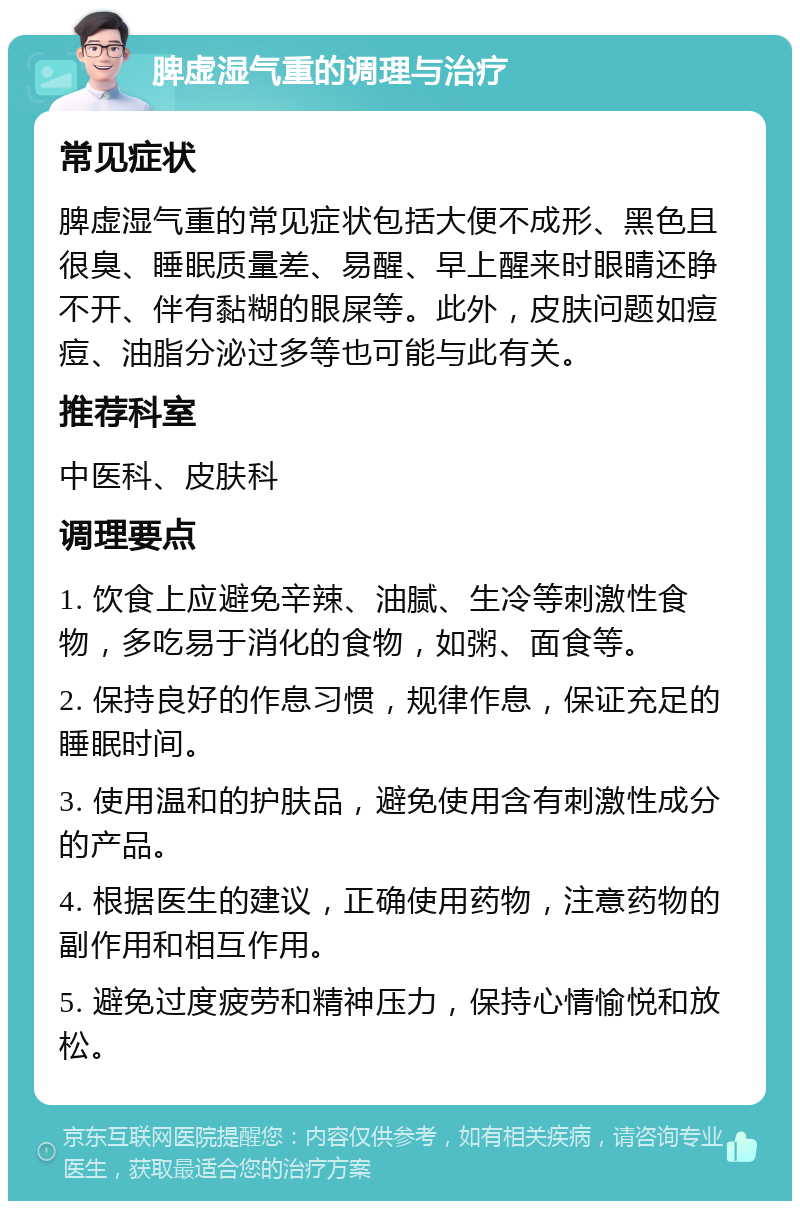 脾虚湿气重的调理与治疗 常见症状 脾虚湿气重的常见症状包括大便不成形、黑色且很臭、睡眠质量差、易醒、早上醒来时眼睛还睁不开、伴有黏糊的眼屎等。此外，皮肤问题如痘痘、油脂分泌过多等也可能与此有关。 推荐科室 中医科、皮肤科 调理要点 1. 饮食上应避免辛辣、油腻、生冷等刺激性食物，多吃易于消化的食物，如粥、面食等。 2. 保持良好的作息习惯，规律作息，保证充足的睡眠时间。 3. 使用温和的护肤品，避免使用含有刺激性成分的产品。 4. 根据医生的建议，正确使用药物，注意药物的副作用和相互作用。 5. 避免过度疲劳和精神压力，保持心情愉悦和放松。