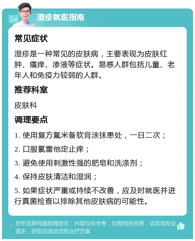 湿疹就医指南 常见症状 湿疹是一种常见的皮肤病，主要表现为皮肤红肿、瘙痒、渗液等症状。易感人群包括儿童、老年人和免疫力较弱的人群。 推荐科室 皮肤科 调理要点 1. 使用复方氟米备软膏涂抹患处，一日二次； 2. 口服氯雷他定止痒； 3. 避免使用刺激性强的肥皂和洗涤剂； 4. 保持皮肤清洁和湿润； 5. 如果症状严重或持续不改善，应及时就医并进行真菌检查以排除其他皮肤病的可能性。